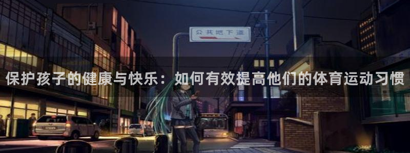 球速体育官网：保护孩子的健康与快乐：如何有效提高他们的体育运动习惯